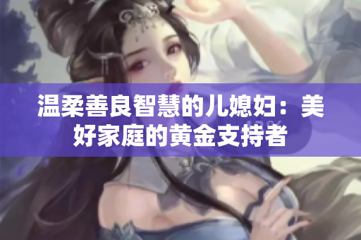 温柔善良智慧的儿媳妇：美好家庭的黄金支持者