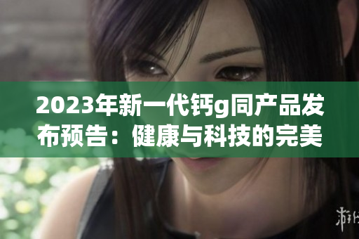 2023年新一代钙g同产品发布预告：健康与科技的完美结合