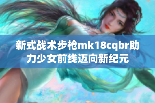 新式战术步枪mk18cqbr助力少女前线迈向新纪元