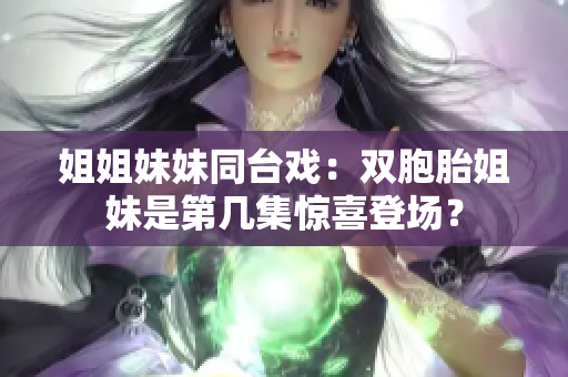 姐姐妹妹同台戏：双胞胎姐妹是第几集惊喜登场？