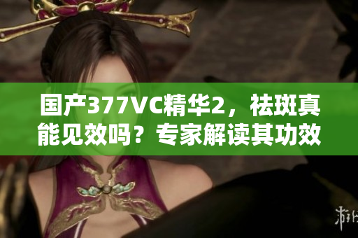 国产377VC精华2，祛斑真能见效吗？专家解读其功效与安全性