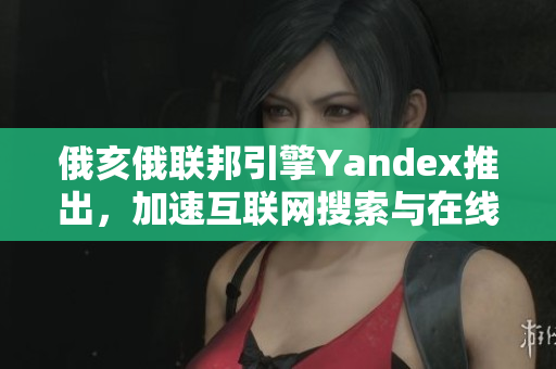 俄亥俄联邦引擎Yandex推出，加速互联网搜索与在线服务