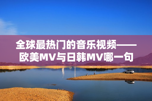 全球最热门的音乐视频——欧美MV与日韩MV哪一句更加耳熟能详？