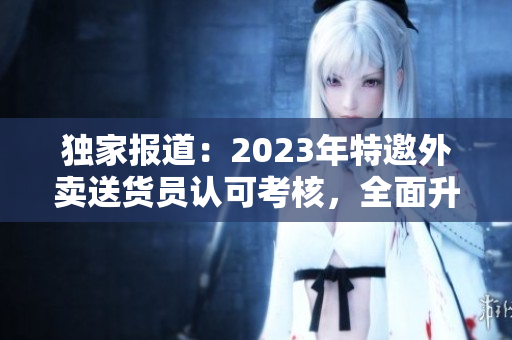 独家报道：2023年特邀外卖送货员认可考核，全面升级服务水平