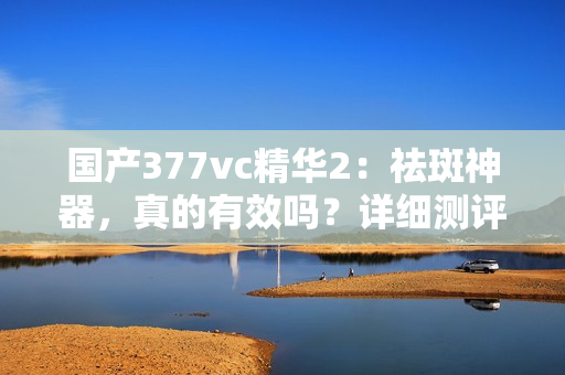 国产377vc精华2：祛斑神器，真的有效吗？详细测评揭秘