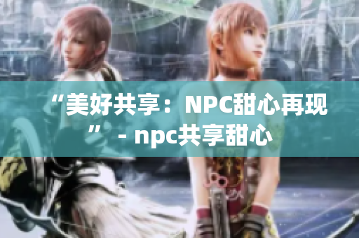 “美好共享：NPC甜心再现” - npc共享甜心