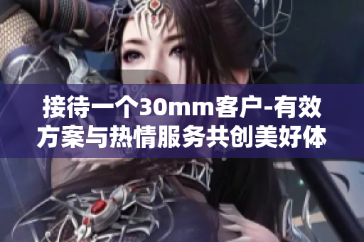 接待一个30mm客户-有效方案与热情服务共创美好体验