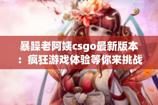 暴躁老阿姨csgo最新版本：疯狂游戏体验等你来挑战