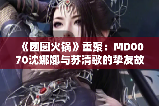 《团圆火锅》重聚：MD0070沈娜娜与苏清歌的挚友故事