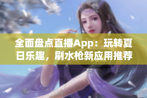 全面盘点直播App：玩转夏日乐趣，刷水枪新应用推荐