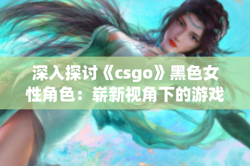 深入探讨《csgo》黑色女性角色：崭新视角下的游戏体验