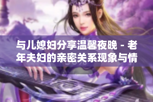 与儿媳妇分享温馨夜晚 - 老年夫妇的亲密关系现象与情感体验