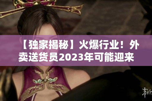 【独家揭秘】火爆行业！外卖送货员2023年可能迎来重大变革