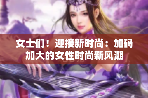 女士们！迎接新时尚：加码加大的女性时尚新风潮