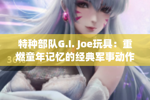 特种部队G.I. Joe玩具：重燃童年记忆的经典军事动作玩具