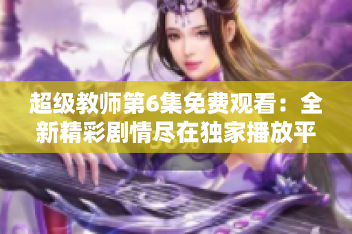 超级教师第6集免费观看：全新精彩剧情尽在独家播放平台