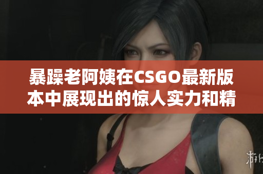 暴躁老阿姨在CSGO最新版本中展现出的惊人实力和精湛技艺