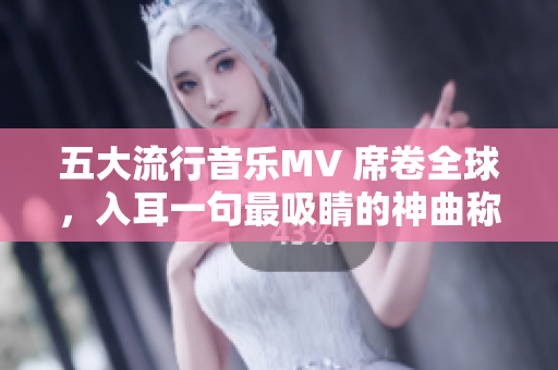 五大流行音乐MV 席卷全球，入耳一句最吸睛的神曲称霸各大音乐榜单