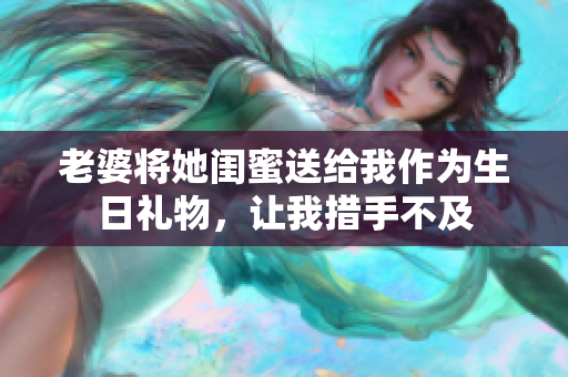 老婆将她闺蜜送给我作为生日礼物，让我措手不及