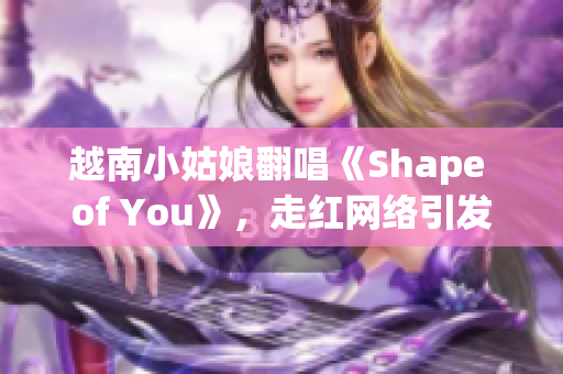 越南小姑娘翻唱《Shape of You》，走红网络引发讨论