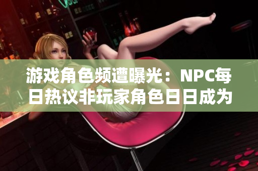 游戏角色频遭曝光：NPC每日热议非玩家角色日日成为讨论焦点