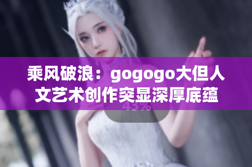 乘风破浪：gogogo大但人文艺术创作突显深厚底蕴