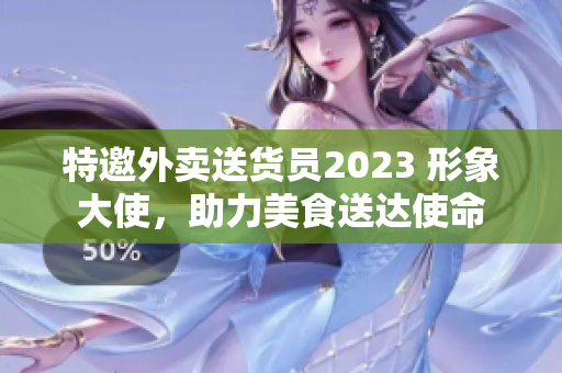 特邀外卖送货员2023 形象大使，助力美食送达使命