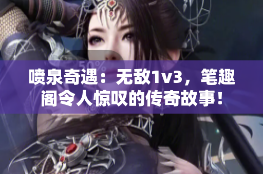 喷泉奇遇：无敌1v3，笔趣阁令人惊叹的传奇故事！