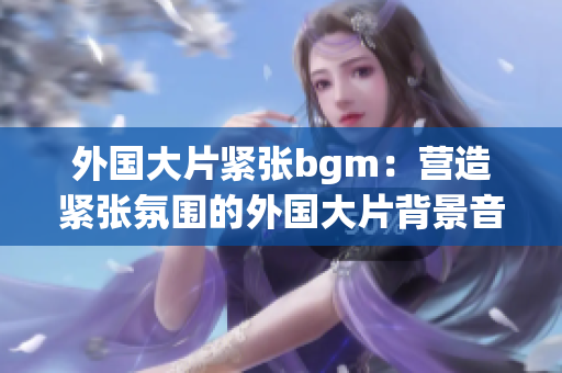 外国大片紧张bgm：营造紧张氛围的外国大片背景音乐重新构思