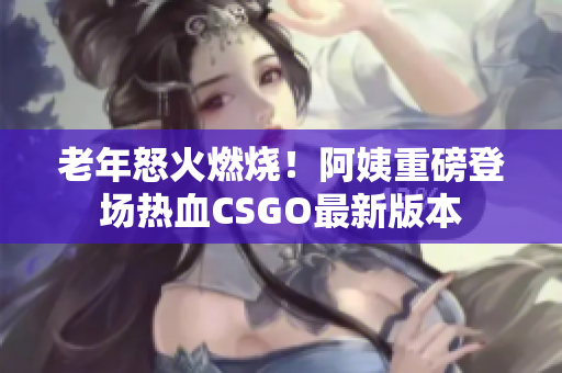 老年怒火燃烧！阿姨重磅登场热血CSGO最新版本