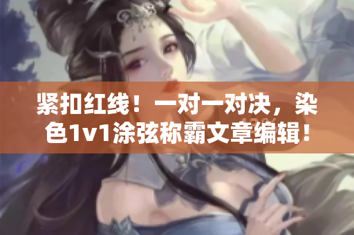 紧扣红线！一对一对决，染色1v1涂弦称霸文章编辑！