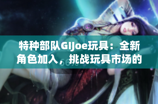 特种部队GIJoe玩具：全新角色加入，挑战玩具市场的热门选择