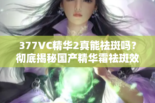 377VC精华2真能祛斑吗？彻底揭秘国产精华霜祛斑效果