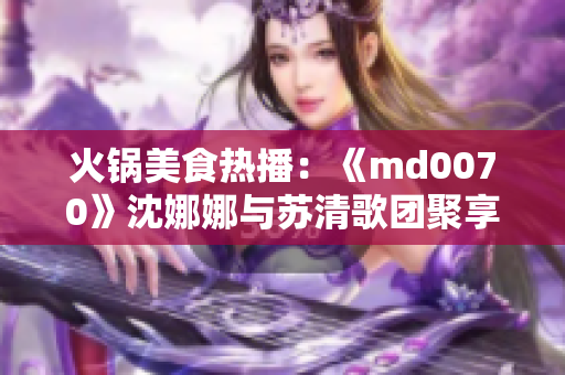 火锅美食热播：《md0070》沈娜娜与苏清歌团聚享受团圆良宵