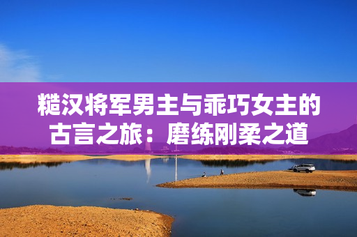 糙汉将军男主与乖巧女主的古言之旅：磨练刚柔之道