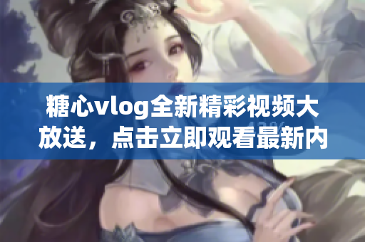 糖心vlog全新精彩视频大放送，点击立即观看最新内容！