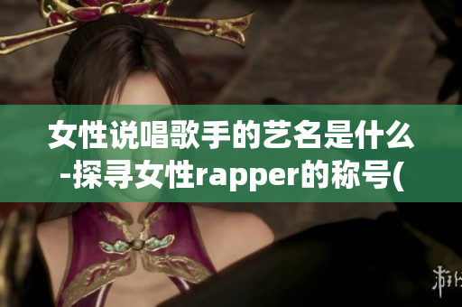 女性说唱歌手的艺名是什么-探寻女性rapper的称号(1)