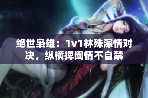 绝世枭雄：1v1林殊深情对决，纵横捭阖情不自禁