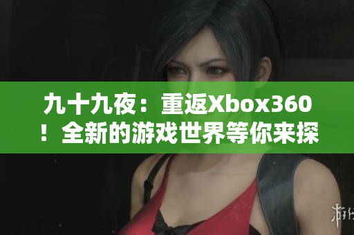 九十九夜：重返Xbox360！全新的游戏世界等你来探索