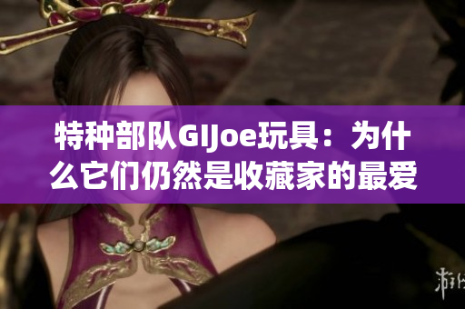 特种部队GIJoe玩具：为什么它们仍然是收藏家的最爱？