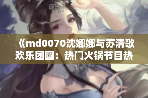 《md0070沈娜娜与苏清歌欢乐团圆：热门火锅节目热播中！》