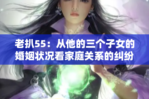 老扒55：从他的三个子女的婚姻状况看家庭关系的纠纷和幸福指数