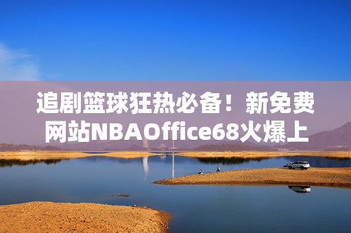 追剧篮球狂热必备！新免费网站NBAOffice68火爆上线