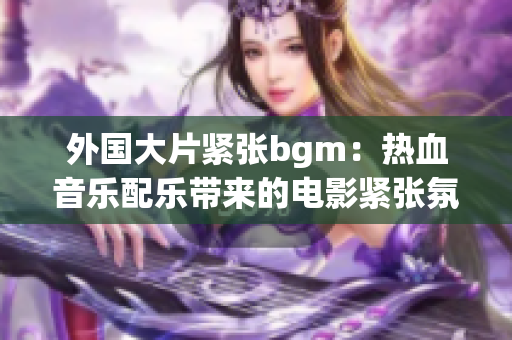 外国大片紧张bgm：热血音乐配乐带来的电影紧张氛围