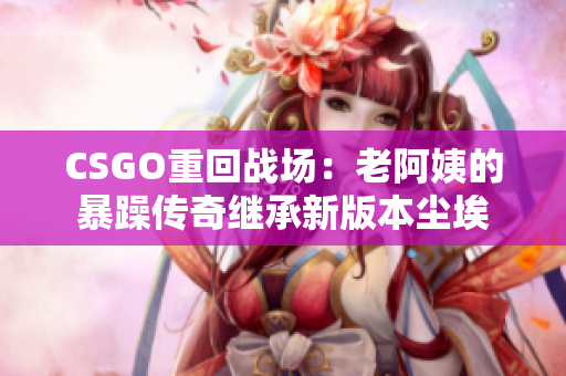 CSGO重回战场：老阿姨的暴躁传奇继承新版本尘埃