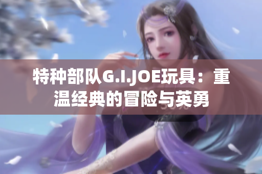 特种部队G.I.JOE玩具：重温经典的冒险与英勇