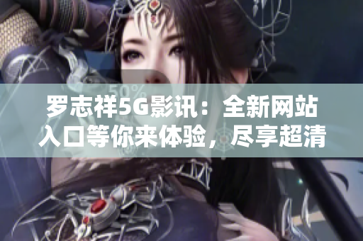 罗志祥5G影讯：全新网站入口等你来体验，尽享超清畅快！