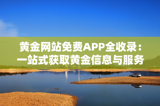 黄金网站免费APP全收录：一站式获取黄金信息与服务