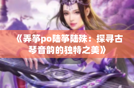 《弄筝po陆筝陆殊：探寻古琴音韵的独特之美》